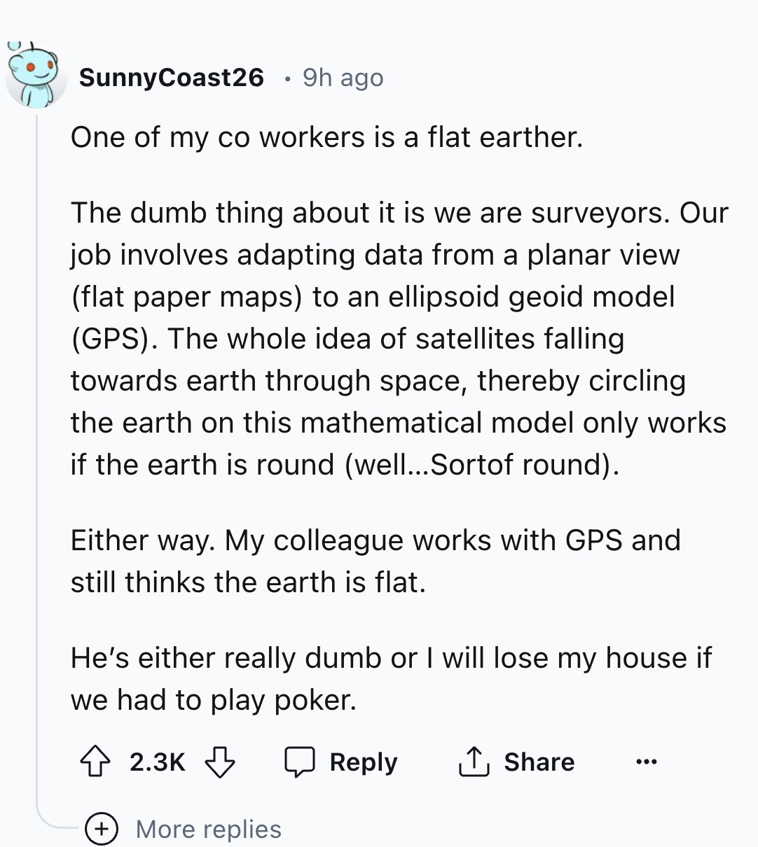 document - SunnyCoast26 9h ago One of my co workers is a flat earther. The dumb thing about it is we are surveyors. Our job involves adapting data from a planar view flat paper maps to an ellipsoid geoid model Gps. The whole idea of satellites falling tow